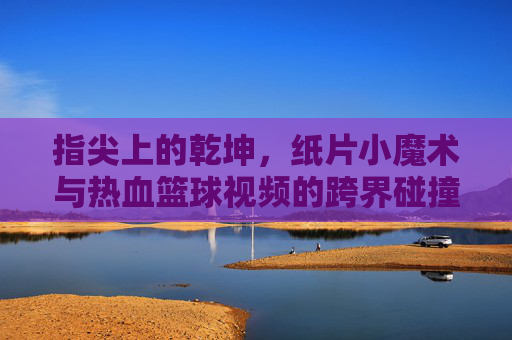 指尖上的乾坤,纸片小魔术与热血篮球视频的跨界碰撞