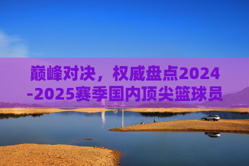 巅峰对决，权威盘点2024-2025赛季国内顶尖篮球员排名