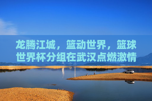 龙腾江城,篮动世界,篮球世界杯分组在武汉点燃激情