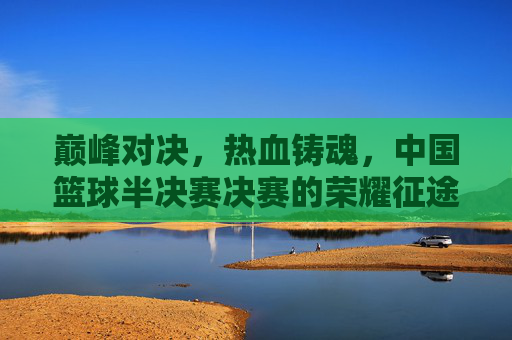 巅峰对决,热血铸魂,中国篮球半决赛决赛的荣耀征途