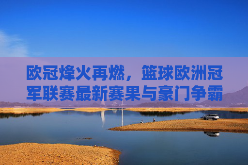 欧冠烽火再燃,篮球欧洲冠军联赛最新赛果与豪门争霸综述