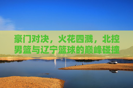豪门对决,火花四溅,北控男篮与辽宁篮球的巅峰碰撞