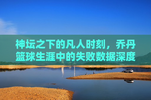 神坛之下的凡人时刻,乔丹篮球生涯中的失败数据深度解析