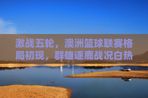 激战五轮,澳洲篮球联赛格局初现,群雄逐鹿战况白热化