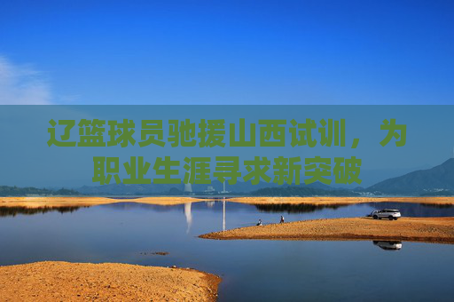 辽篮球员驰援山西试训，为职业生涯寻求新突破