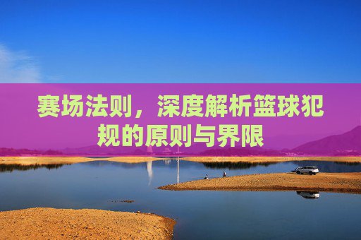 赛场法则,深度解析篮球犯规的原则与界限
