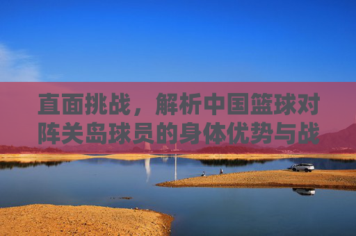 直面挑战,解析中国篮球对阵关岛球员的身体优势与战术博弈