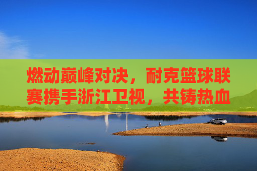燃动巅峰对决,耐克篮球联赛携手浙江卫视,共铸热血篮球盛宴