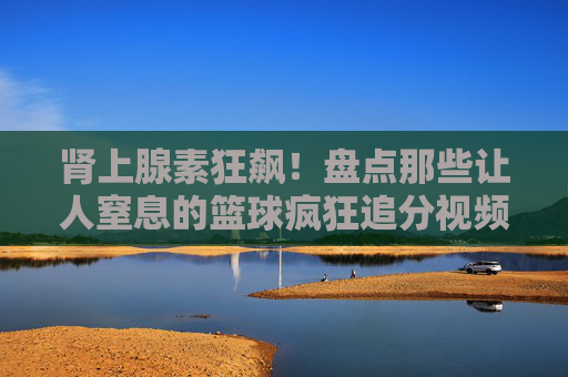肾上腺素狂飙！盘点那些让人窒息的篮球疯狂追分视频解说名场面