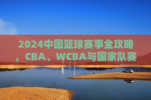 2024中国篮球赛事全攻略,CBA、WCBA与国家队赛程一览