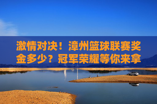 激情对决!漳州篮球联赛奖金多少?冠军荣耀等你来拿