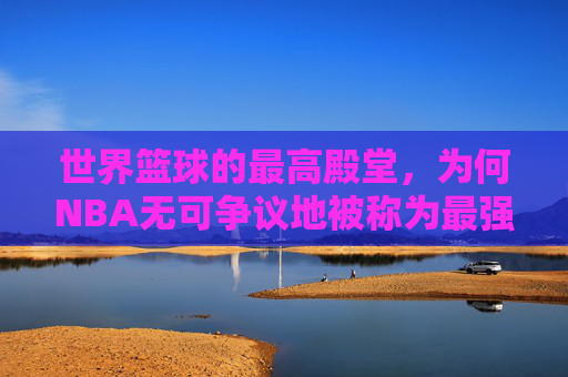 世界篮球的最高殿堂,为何NBA无可争议地被称为最强联赛?