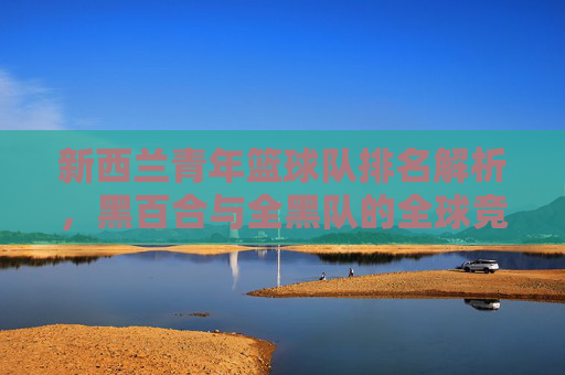新西兰青年篮球队排名解析，黑百合与全黑队的全球竞争力