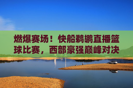 燃爆赛场!快船鹈鹕直播篮球比赛,西部豪强巅峰对决