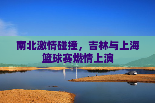 南北激情碰撞,吉林与上海篮球赛燃情上演