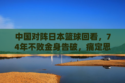 中国对阵日本篮球回看,74年不败金身告破,痛定思痛后的反思