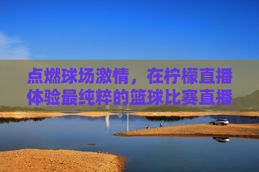 点燃球场激情，在柠檬直播体验最纯粹的篮球比赛直播