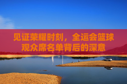 见证荣耀时刻，全运会篮球观众席名单背后的深意