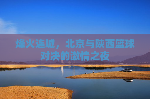 烽火连城,北京与陕西篮球对决的激情之夜