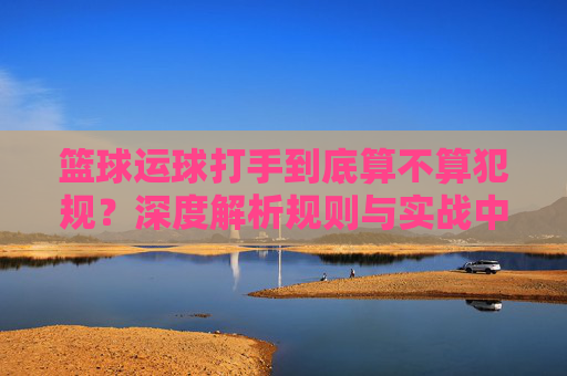 篮球运球打手到底算不算犯规？深度解析规则与实战中的界限