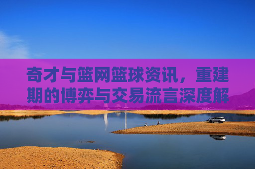 奇才与篮网篮球资讯，重建期的博弈与交易流言深度解析