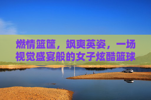燃情篮筐，飒爽英姿，一场视觉盛宴般的女子炫酷篮球赛