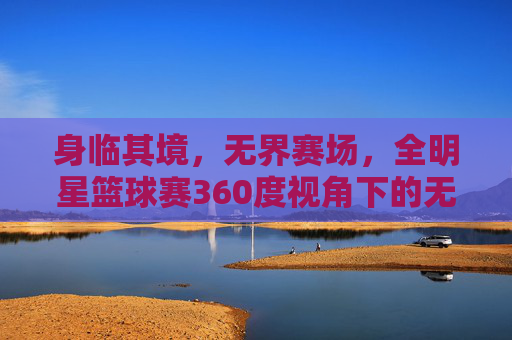 身临其境，无界赛场，全明星篮球赛360度视角下的无限激情