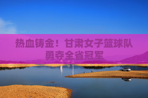 热血铸金！甘肃女子篮球队勇夺全省冠军