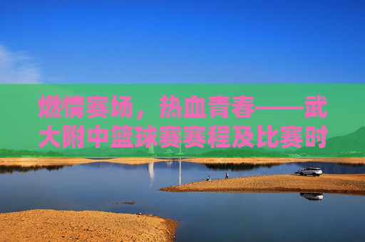燃情赛场,热血青春——武大附中篮球赛赛程及比赛时间一览
