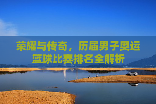 荣耀与传奇,历届男子奥运篮球比赛排名全解析