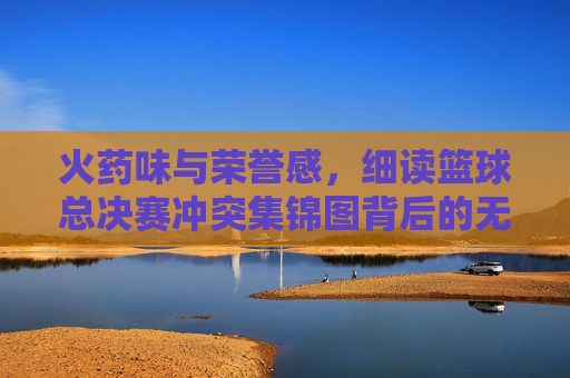 火药味与荣誉感,细读篮球总决赛冲突集锦图背后的无声硝烟