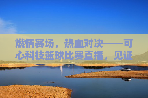 燃情赛场,热血对决——可心科技篮球比赛直播,见证拼搏力量!