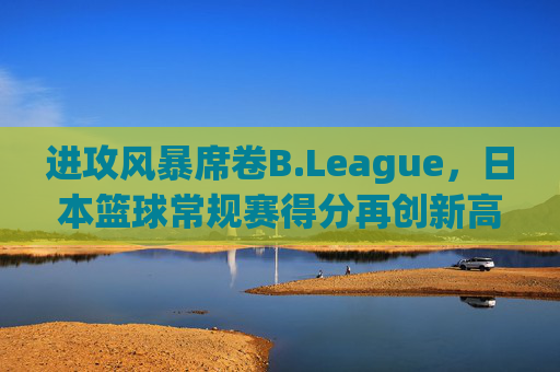 进攻风暴席卷B.League,日本篮球常规赛得分再创新高