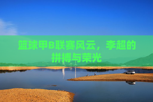 篮球甲B联赛风云,李超的拼搏与荣光