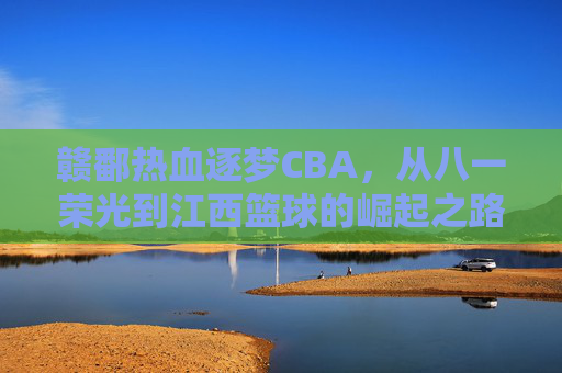 赣鄱热血逐梦CBA,从八一荣光到江西篮球的崛起之路