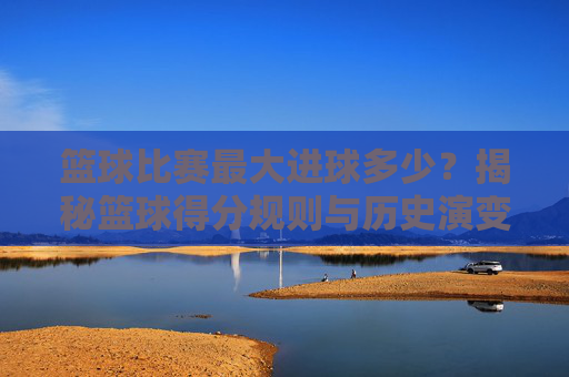 篮球比赛最大进球多少？揭秘篮球得分规则与历史演变