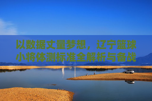 以数据丈量梦想,辽宁篮球小将体测标准全解析与备战指南