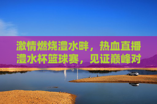 激情燃烧澧水畔,热血直播澧水杯篮球赛,见证巅峰对决!