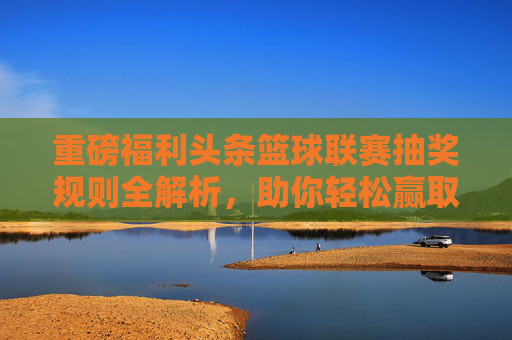 重磅福利头条篮球联赛抽奖规则全解析,助你轻松赢取签名球衣与现金大奖!