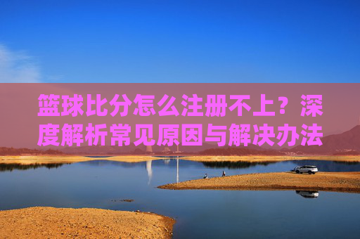 篮球比分怎么注册不上?深度解析常见原因与解决办法