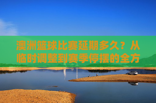 澳洲篮球比赛延期多久?从临时调整到赛季停摆的全方位解析