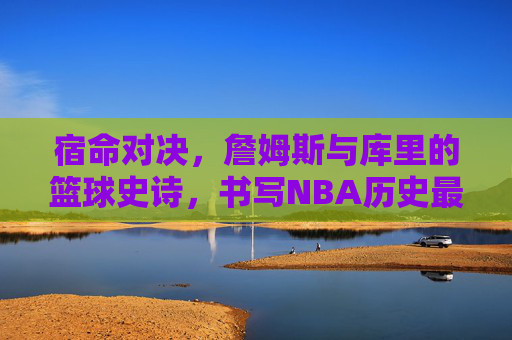 宿命对决,詹姆斯与库里的篮球史诗,书写NBA历史最伟大的篇章