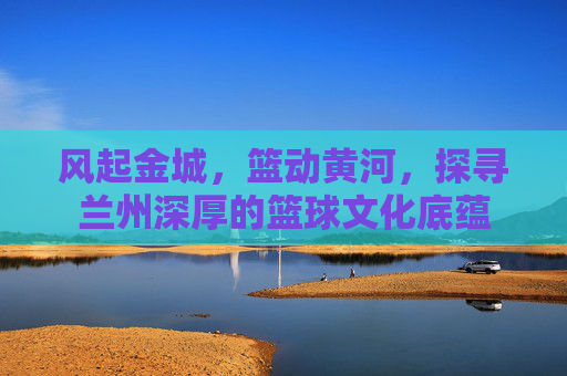 风起金城,篮动黄河,探寻兰州深厚的篮球文化底蕴
