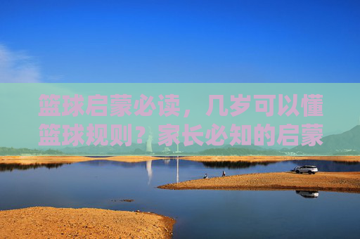 篮球启蒙必读,几岁可以懂篮球规则?家长必知的启蒙阶段指南