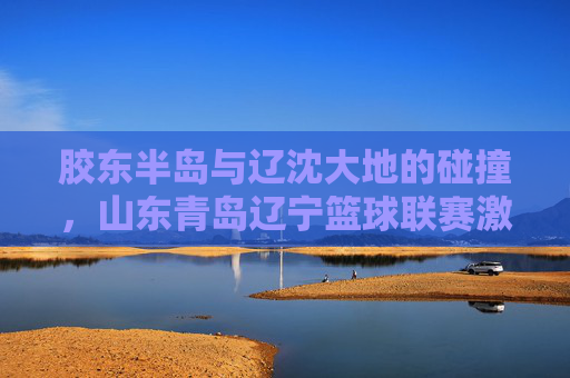 胶东半岛与辽沈大地的碰撞,山东青岛辽宁篮球联赛激情上演