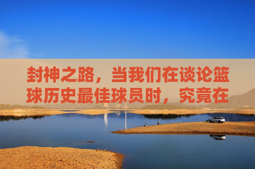 封神之路，当我们在谈论篮球历史最佳球员时，究竟在谈论什么？