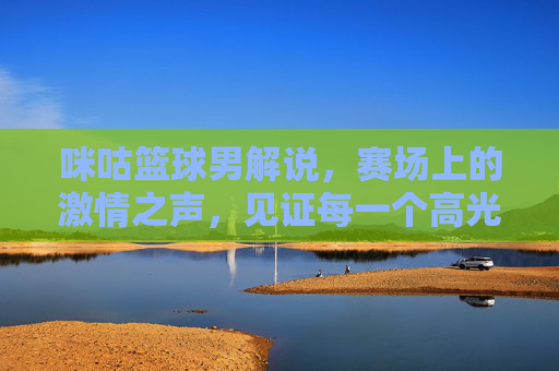 咪咕篮球男解说，赛场上的激情之声，见证每一个高光时刻