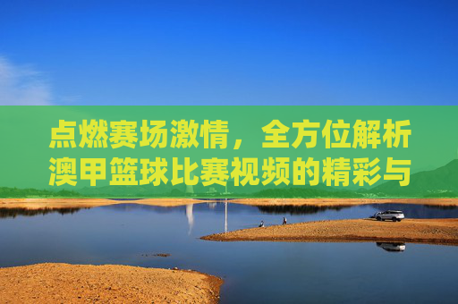 点燃赛场激情,全方位解析澳甲篮球比赛视频的精彩与魅力