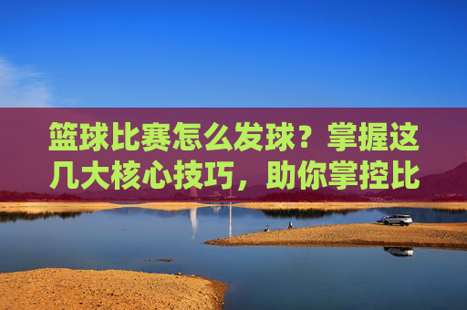 篮球比赛怎么发球？掌握这几大核心技巧，助你掌控比赛节奏