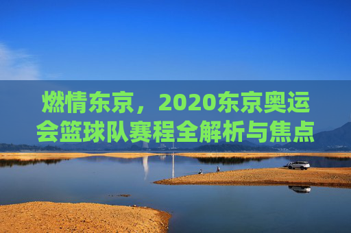 燃情东京,2020东京奥运会篮球队赛程全解析与焦点战役回顾